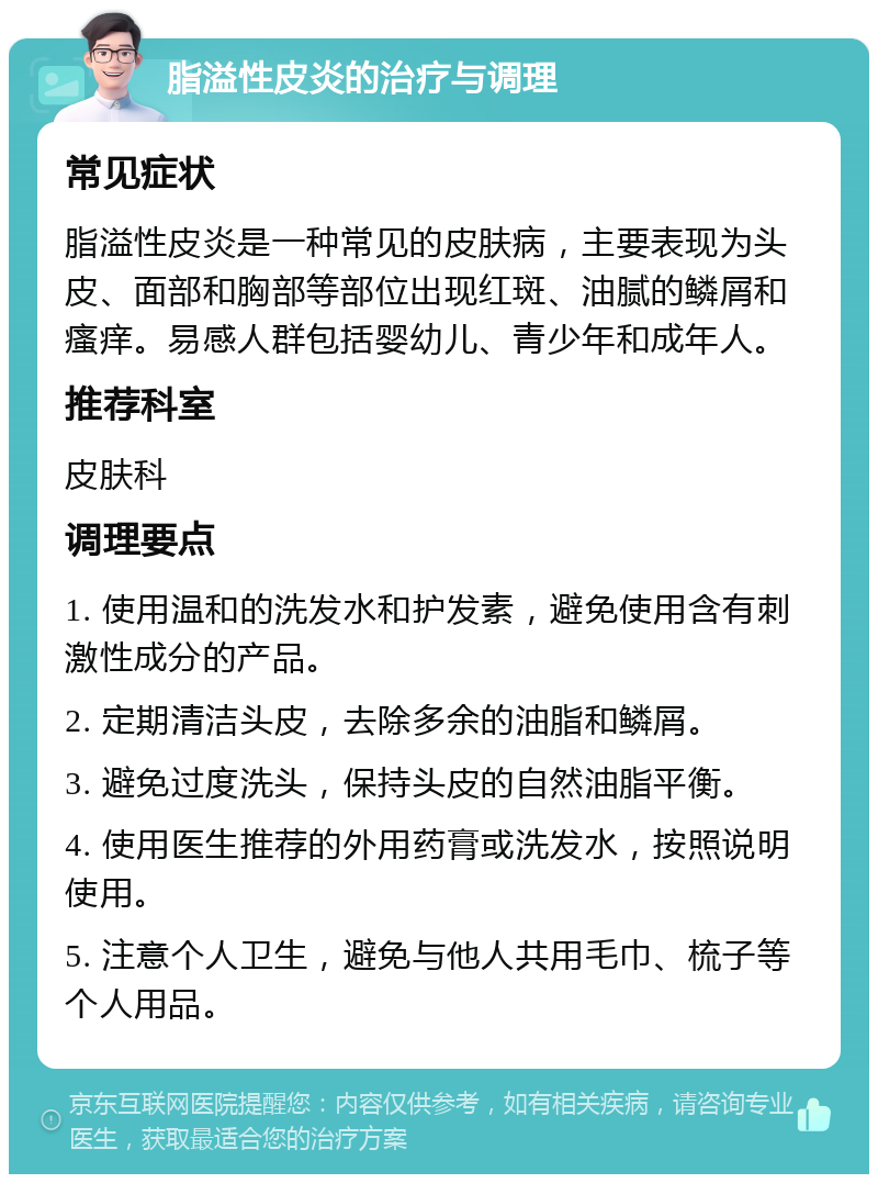 脂溢性皮炎的治疗与调理 常见症状 脂溢性皮炎是一种常见的皮肤病，主要表现为头皮、面部和胸部等部位出现红斑、油腻的鳞屑和瘙痒。易感人群包括婴幼儿、青少年和成年人。 推荐科室 皮肤科 调理要点 1. 使用温和的洗发水和护发素，避免使用含有刺激性成分的产品。 2. 定期清洁头皮，去除多余的油脂和鳞屑。 3. 避免过度洗头，保持头皮的自然油脂平衡。 4. 使用医生推荐的外用药膏或洗发水，按照说明使用。 5. 注意个人卫生，避免与他人共用毛巾、梳子等个人用品。