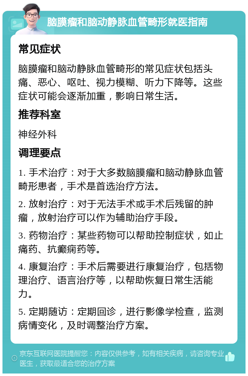 脑膜瘤和脑动静脉血管畸形就医指南 常见症状 脑膜瘤和脑动静脉血管畸形的常见症状包括头痛、恶心、呕吐、视力模糊、听力下降等。这些症状可能会逐渐加重，影响日常生活。 推荐科室 神经外科 调理要点 1. 手术治疗：对于大多数脑膜瘤和脑动静脉血管畸形患者，手术是首选治疗方法。 2. 放射治疗：对于无法手术或手术后残留的肿瘤，放射治疗可以作为辅助治疗手段。 3. 药物治疗：某些药物可以帮助控制症状，如止痛药、抗癫痫药等。 4. 康复治疗：手术后需要进行康复治疗，包括物理治疗、语言治疗等，以帮助恢复日常生活能力。 5. 定期随访：定期回诊，进行影像学检查，监测病情变化，及时调整治疗方案。