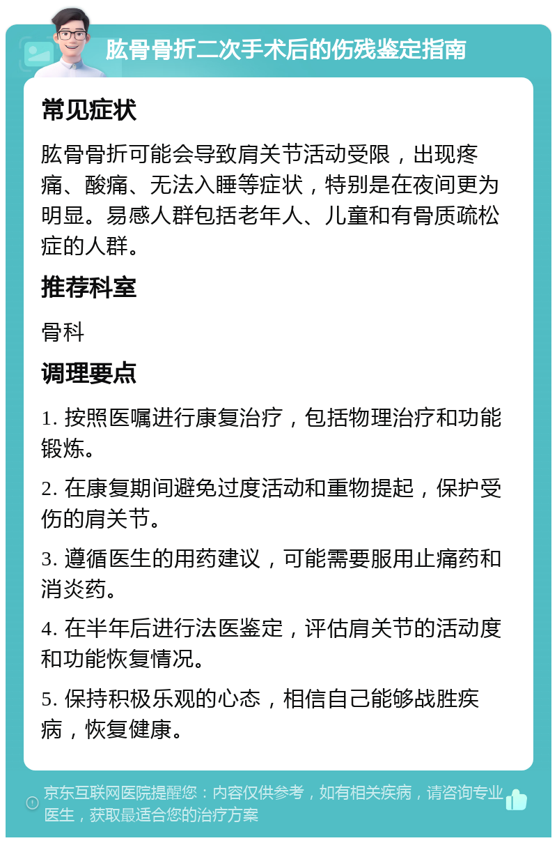 肱骨骨折二次手术后的伤残鉴定指南 常见症状 肱骨骨折可能会导致肩关节活动受限，出现疼痛、酸痛、无法入睡等症状，特别是在夜间更为明显。易感人群包括老年人、儿童和有骨质疏松症的人群。 推荐科室 骨科 调理要点 1. 按照医嘱进行康复治疗，包括物理治疗和功能锻炼。 2. 在康复期间避免过度活动和重物提起，保护受伤的肩关节。 3. 遵循医生的用药建议，可能需要服用止痛药和消炎药。 4. 在半年后进行法医鉴定，评估肩关节的活动度和功能恢复情况。 5. 保持积极乐观的心态，相信自己能够战胜疾病，恢复健康。