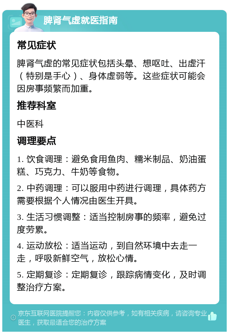 脾肾气虚就医指南 常见症状 脾肾气虚的常见症状包括头晕、想呕吐、出虚汗（特别是手心）、身体虚弱等。这些症状可能会因房事频繁而加重。 推荐科室 中医科 调理要点 1. 饮食调理：避免食用鱼肉、糯米制品、奶油蛋糕、巧克力、牛奶等食物。 2. 中药调理：可以服用中药进行调理，具体药方需要根据个人情况由医生开具。 3. 生活习惯调整：适当控制房事的频率，避免过度劳累。 4. 运动放松：适当运动，到自然环境中去走一走，呼吸新鲜空气，放松心情。 5. 定期复诊：定期复诊，跟踪病情变化，及时调整治疗方案。