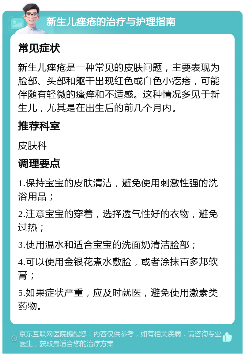 新生儿痤疮的治疗与护理指南 常见症状 新生儿痤疮是一种常见的皮肤问题，主要表现为脸部、头部和躯干出现红色或白色小疙瘩，可能伴随有轻微的瘙痒和不适感。这种情况多见于新生儿，尤其是在出生后的前几个月内。 推荐科室 皮肤科 调理要点 1.保持宝宝的皮肤清洁，避免使用刺激性强的洗浴用品； 2.注意宝宝的穿着，选择透气性好的衣物，避免过热； 3.使用温水和适合宝宝的洗面奶清洁脸部； 4.可以使用金银花煮水敷脸，或者涂抹百多邦软膏； 5.如果症状严重，应及时就医，避免使用激素类药物。