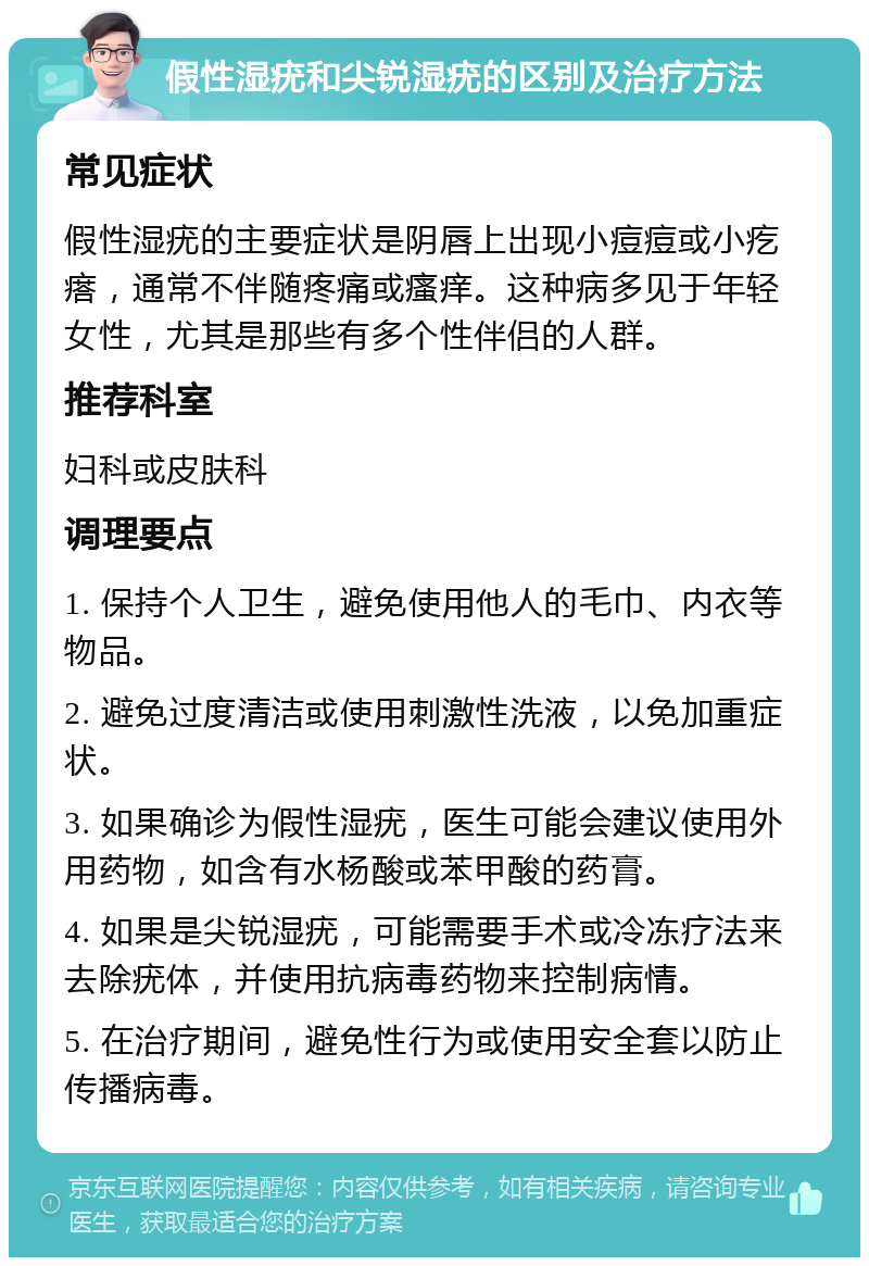 假性湿疣和尖锐湿疣的区别及治疗方法 常见症状 假性湿疣的主要症状是阴唇上出现小痘痘或小疙瘩，通常不伴随疼痛或瘙痒。这种病多见于年轻女性，尤其是那些有多个性伴侣的人群。 推荐科室 妇科或皮肤科 调理要点 1. 保持个人卫生，避免使用他人的毛巾、内衣等物品。 2. 避免过度清洁或使用刺激性洗液，以免加重症状。 3. 如果确诊为假性湿疣，医生可能会建议使用外用药物，如含有水杨酸或苯甲酸的药膏。 4. 如果是尖锐湿疣，可能需要手术或冷冻疗法来去除疣体，并使用抗病毒药物来控制病情。 5. 在治疗期间，避免性行为或使用安全套以防止传播病毒。