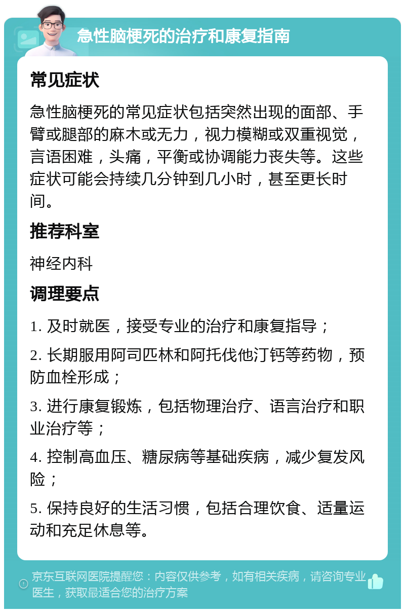 急性脑梗死的治疗和康复指南 常见症状 急性脑梗死的常见症状包括突然出现的面部、手臂或腿部的麻木或无力，视力模糊或双重视觉，言语困难，头痛，平衡或协调能力丧失等。这些症状可能会持续几分钟到几小时，甚至更长时间。 推荐科室 神经内科 调理要点 1. 及时就医，接受专业的治疗和康复指导； 2. 长期服用阿司匹林和阿托伐他汀钙等药物，预防血栓形成； 3. 进行康复锻炼，包括物理治疗、语言治疗和职业治疗等； 4. 控制高血压、糖尿病等基础疾病，减少复发风险； 5. 保持良好的生活习惯，包括合理饮食、适量运动和充足休息等。