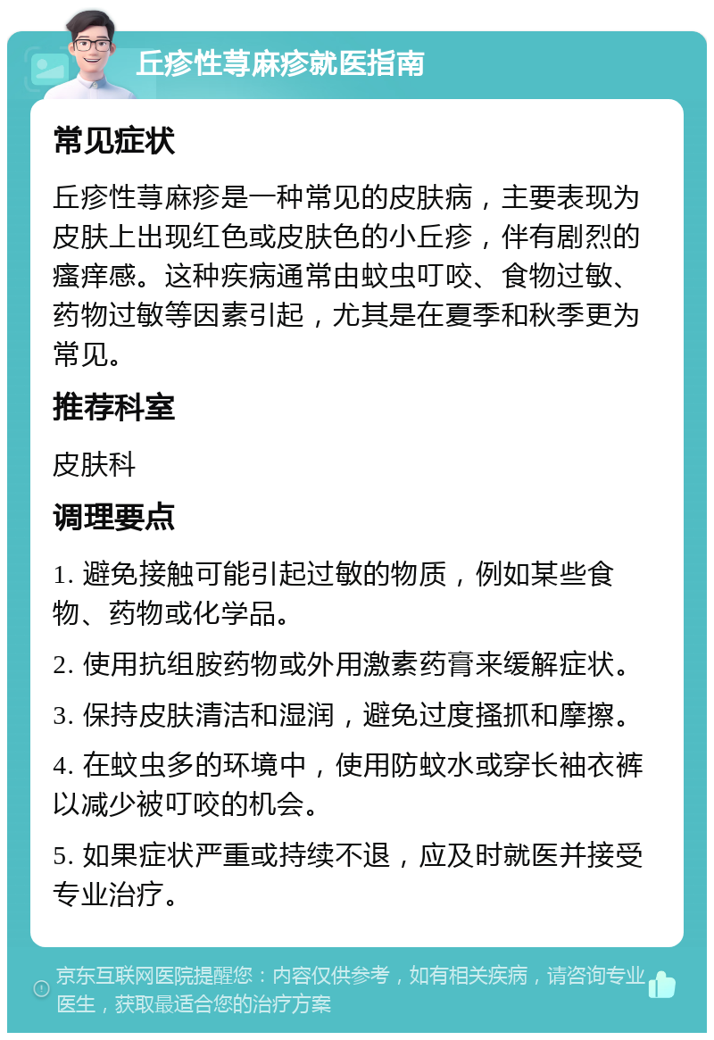 丘疹性荨麻疹就医指南 常见症状 丘疹性荨麻疹是一种常见的皮肤病，主要表现为皮肤上出现红色或皮肤色的小丘疹，伴有剧烈的瘙痒感。这种疾病通常由蚊虫叮咬、食物过敏、药物过敏等因素引起，尤其是在夏季和秋季更为常见。 推荐科室 皮肤科 调理要点 1. 避免接触可能引起过敏的物质，例如某些食物、药物或化学品。 2. 使用抗组胺药物或外用激素药膏来缓解症状。 3. 保持皮肤清洁和湿润，避免过度搔抓和摩擦。 4. 在蚊虫多的环境中，使用防蚊水或穿长袖衣裤以减少被叮咬的机会。 5. 如果症状严重或持续不退，应及时就医并接受专业治疗。