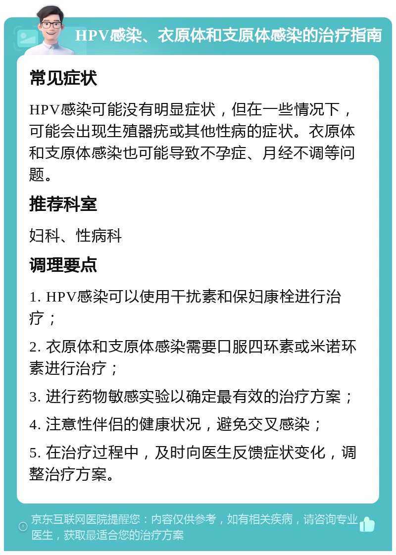 HPV感染、衣原体和支原体感染的治疗指南 常见症状 HPV感染可能没有明显症状，但在一些情况下，可能会出现生殖器疣或其他性病的症状。衣原体和支原体感染也可能导致不孕症、月经不调等问题。 推荐科室 妇科、性病科 调理要点 1. HPV感染可以使用干扰素和保妇康栓进行治疗； 2. 衣原体和支原体感染需要口服四环素或米诺环素进行治疗； 3. 进行药物敏感实验以确定最有效的治疗方案； 4. 注意性伴侣的健康状况，避免交叉感染； 5. 在治疗过程中，及时向医生反馈症状变化，调整治疗方案。