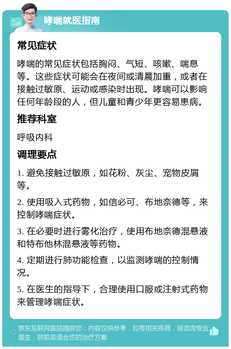 哮喘就医指南 常见症状 哮喘的常见症状包括胸闷、气短、咳嗽、喘息等。这些症状可能会在夜间或清晨加重，或者在接触过敏原、运动或感染时出现。哮喘可以影响任何年龄段的人，但儿童和青少年更容易患病。 推荐科室 呼吸内科 调理要点 1. 避免接触过敏原，如花粉、灰尘、宠物皮屑等。 2. 使用吸入式药物，如信必可、布地奈德等，来控制哮喘症状。 3. 在必要时进行雾化治疗，使用布地奈德混悬液和特布他林混悬液等药物。 4. 定期进行肺功能检查，以监测哮喘的控制情况。 5. 在医生的指导下，合理使用口服或注射式药物来管理哮喘症状。