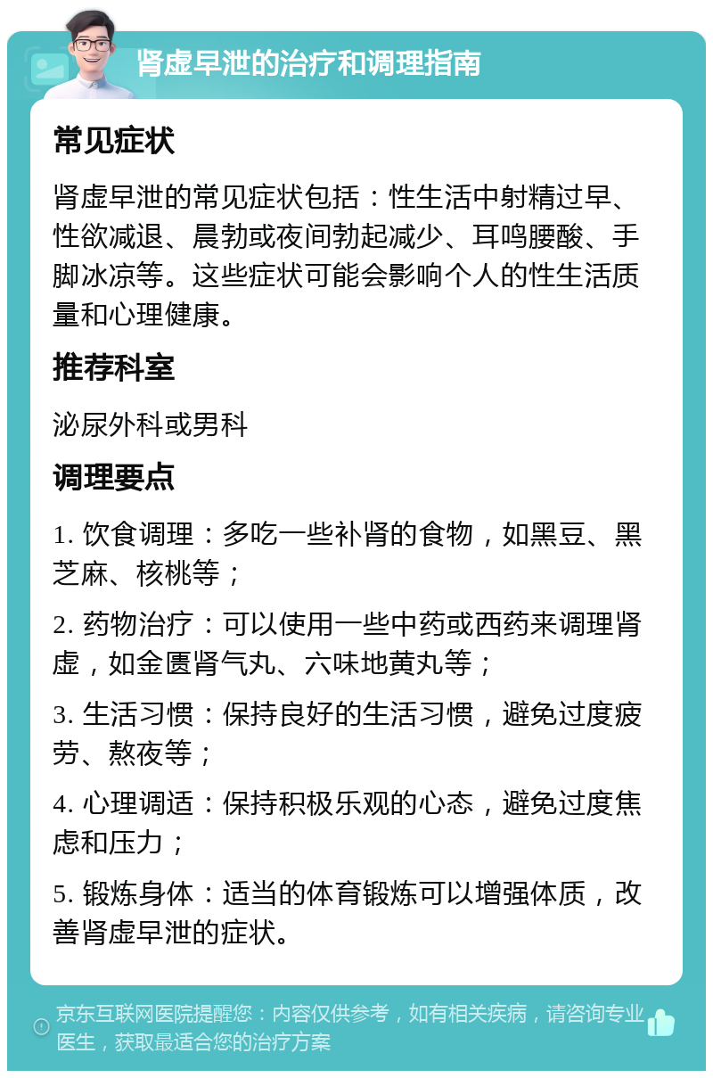 肾虚早泄的治疗和调理指南 常见症状 肾虚早泄的常见症状包括：性生活中射精过早、性欲减退、晨勃或夜间勃起减少、耳鸣腰酸、手脚冰凉等。这些症状可能会影响个人的性生活质量和心理健康。 推荐科室 泌尿外科或男科 调理要点 1. 饮食调理：多吃一些补肾的食物，如黑豆、黑芝麻、核桃等； 2. 药物治疗：可以使用一些中药或西药来调理肾虚，如金匮肾气丸、六味地黄丸等； 3. 生活习惯：保持良好的生活习惯，避免过度疲劳、熬夜等； 4. 心理调适：保持积极乐观的心态，避免过度焦虑和压力； 5. 锻炼身体：适当的体育锻炼可以增强体质，改善肾虚早泄的症状。