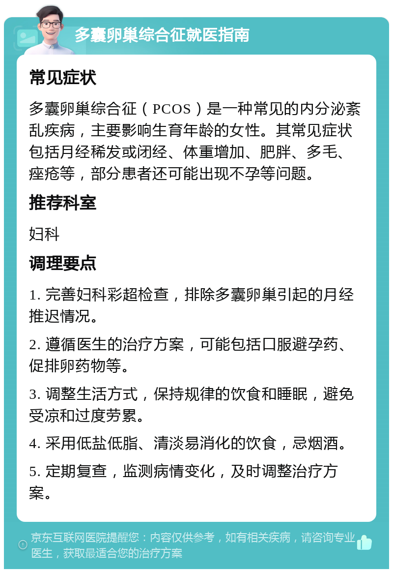 多囊卵巢综合征就医指南 常见症状 多囊卵巢综合征（PCOS）是一种常见的内分泌紊乱疾病，主要影响生育年龄的女性。其常见症状包括月经稀发或闭经、体重增加、肥胖、多毛、痤疮等，部分患者还可能出现不孕等问题。 推荐科室 妇科 调理要点 1. 完善妇科彩超检查，排除多囊卵巢引起的月经推迟情况。 2. 遵循医生的治疗方案，可能包括口服避孕药、促排卵药物等。 3. 调整生活方式，保持规律的饮食和睡眠，避免受凉和过度劳累。 4. 采用低盐低脂、清淡易消化的饮食，忌烟酒。 5. 定期复查，监测病情变化，及时调整治疗方案。