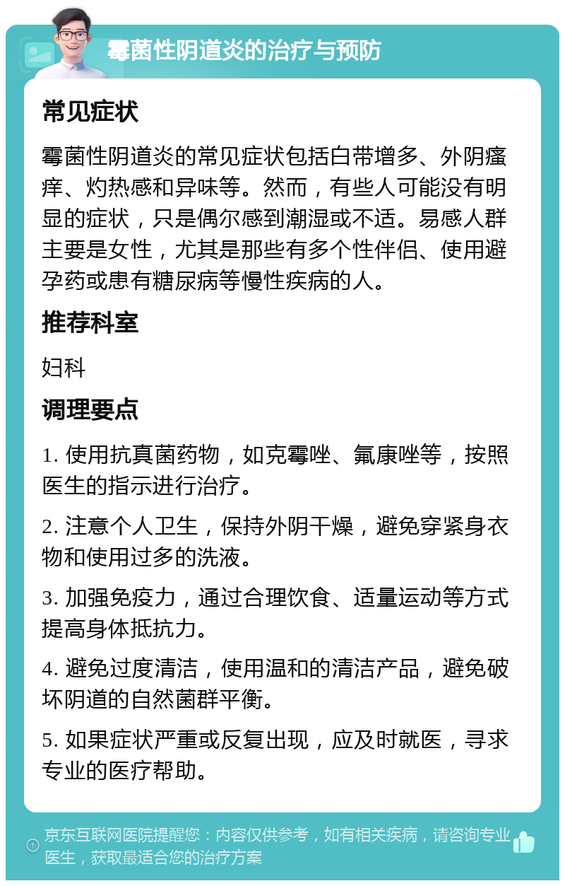 霉菌性阴道炎的治疗与预防 常见症状 霉菌性阴道炎的常见症状包括白带增多、外阴瘙痒、灼热感和异味等。然而，有些人可能没有明显的症状，只是偶尔感到潮湿或不适。易感人群主要是女性，尤其是那些有多个性伴侣、使用避孕药或患有糖尿病等慢性疾病的人。 推荐科室 妇科 调理要点 1. 使用抗真菌药物，如克霉唑、氟康唑等，按照医生的指示进行治疗。 2. 注意个人卫生，保持外阴干燥，避免穿紧身衣物和使用过多的洗液。 3. 加强免疫力，通过合理饮食、适量运动等方式提高身体抵抗力。 4. 避免过度清洁，使用温和的清洁产品，避免破坏阴道的自然菌群平衡。 5. 如果症状严重或反复出现，应及时就医，寻求专业的医疗帮助。