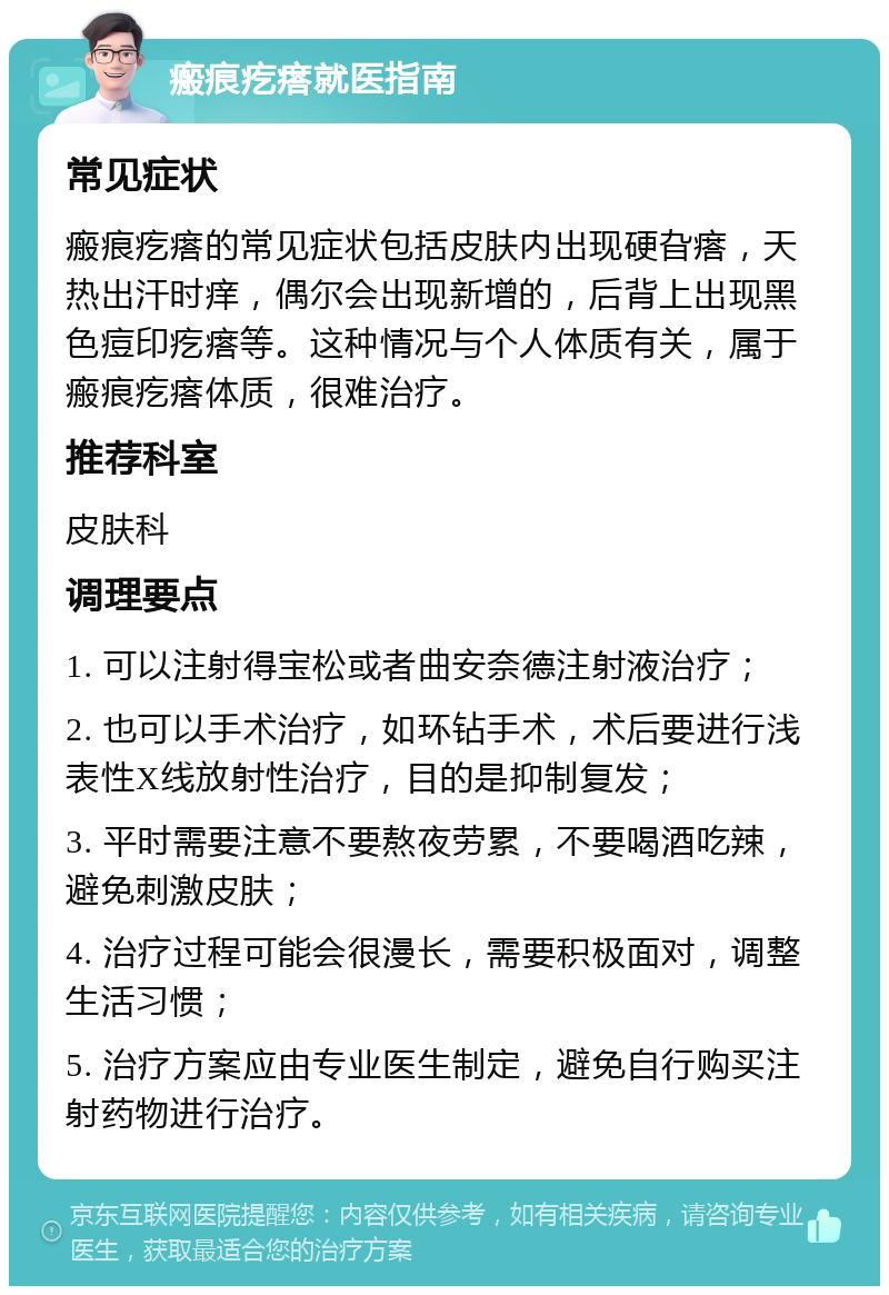 瘢痕疙瘩就医指南 常见症状 瘢痕疙瘩的常见症状包括皮肤内出现硬旮瘩，天热出汗时痒，偶尔会出现新增的，后背上出现黑色痘印疙瘩等。这种情况与个人体质有关，属于瘢痕疙瘩体质，很难治疗。 推荐科室 皮肤科 调理要点 1. 可以注射得宝松或者曲安奈德注射液治疗； 2. 也可以手术治疗，如环钻手术，术后要进行浅表性X线放射性治疗，目的是抑制复发； 3. 平时需要注意不要熬夜劳累，不要喝酒吃辣，避免刺激皮肤； 4. 治疗过程可能会很漫长，需要积极面对，调整生活习惯； 5. 治疗方案应由专业医生制定，避免自行购买注射药物进行治疗。