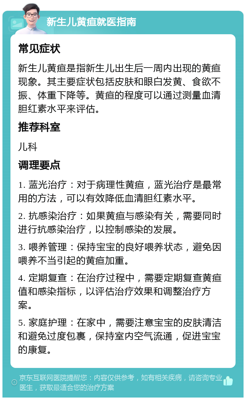 新生儿黄疸就医指南 常见症状 新生儿黄疸是指新生儿出生后一周内出现的黄疸现象。其主要症状包括皮肤和眼白发黄、食欲不振、体重下降等。黄疸的程度可以通过测量血清胆红素水平来评估。 推荐科室 儿科 调理要点 1. 蓝光治疗：对于病理性黄疸，蓝光治疗是最常用的方法，可以有效降低血清胆红素水平。 2. 抗感染治疗：如果黄疸与感染有关，需要同时进行抗感染治疗，以控制感染的发展。 3. 喂养管理：保持宝宝的良好喂养状态，避免因喂养不当引起的黄疸加重。 4. 定期复查：在治疗过程中，需要定期复查黄疸值和感染指标，以评估治疗效果和调整治疗方案。 5. 家庭护理：在家中，需要注意宝宝的皮肤清洁和避免过度包裹，保持室内空气流通，促进宝宝的康复。