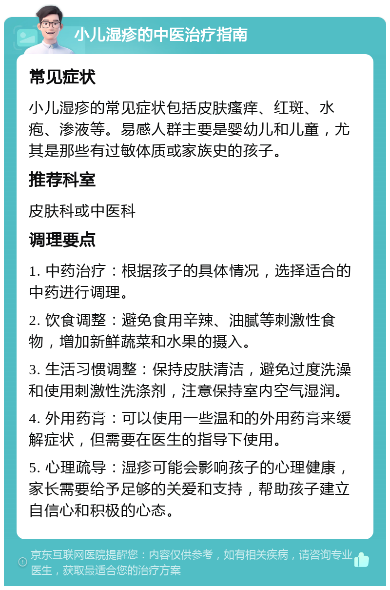 小儿湿疹的中医治疗指南 常见症状 小儿湿疹的常见症状包括皮肤瘙痒、红斑、水疱、渗液等。易感人群主要是婴幼儿和儿童，尤其是那些有过敏体质或家族史的孩子。 推荐科室 皮肤科或中医科 调理要点 1. 中药治疗：根据孩子的具体情况，选择适合的中药进行调理。 2. 饮食调整：避免食用辛辣、油腻等刺激性食物，增加新鲜蔬菜和水果的摄入。 3. 生活习惯调整：保持皮肤清洁，避免过度洗澡和使用刺激性洗涤剂，注意保持室内空气湿润。 4. 外用药膏：可以使用一些温和的外用药膏来缓解症状，但需要在医生的指导下使用。 5. 心理疏导：湿疹可能会影响孩子的心理健康，家长需要给予足够的关爱和支持，帮助孩子建立自信心和积极的心态。