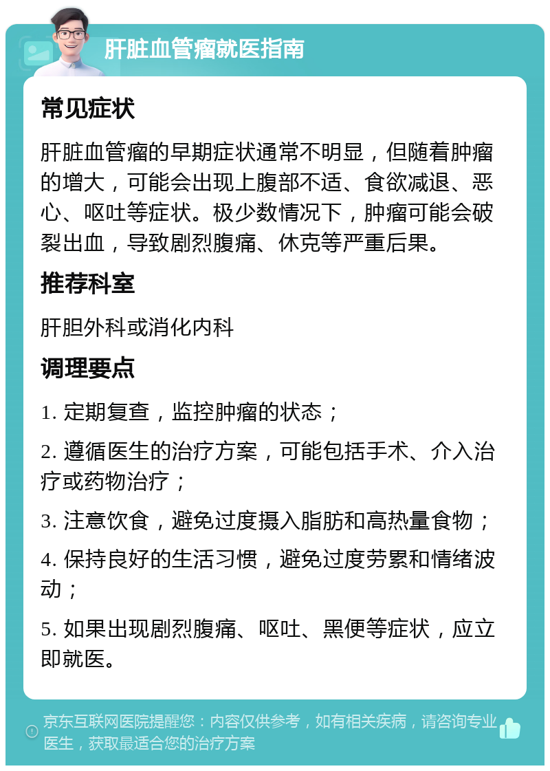 肝脏血管瘤就医指南 常见症状 肝脏血管瘤的早期症状通常不明显，但随着肿瘤的增大，可能会出现上腹部不适、食欲减退、恶心、呕吐等症状。极少数情况下，肿瘤可能会破裂出血，导致剧烈腹痛、休克等严重后果。 推荐科室 肝胆外科或消化内科 调理要点 1. 定期复查，监控肿瘤的状态； 2. 遵循医生的治疗方案，可能包括手术、介入治疗或药物治疗； 3. 注意饮食，避免过度摄入脂肪和高热量食物； 4. 保持良好的生活习惯，避免过度劳累和情绪波动； 5. 如果出现剧烈腹痛、呕吐、黑便等症状，应立即就医。