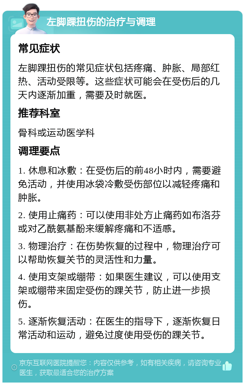 左脚踝扭伤的治疗与调理 常见症状 左脚踝扭伤的常见症状包括疼痛、肿胀、局部红热、活动受限等。这些症状可能会在受伤后的几天内逐渐加重，需要及时就医。 推荐科室 骨科或运动医学科 调理要点 1. 休息和冰敷：在受伤后的前48小时内，需要避免活动，并使用冰袋冷敷受伤部位以减轻疼痛和肿胀。 2. 使用止痛药：可以使用非处方止痛药如布洛芬或对乙酰氨基酚来缓解疼痛和不适感。 3. 物理治疗：在伤势恢复的过程中，物理治疗可以帮助恢复关节的灵活性和力量。 4. 使用支架或绷带：如果医生建议，可以使用支架或绷带来固定受伤的踝关节，防止进一步损伤。 5. 逐渐恢复活动：在医生的指导下，逐渐恢复日常活动和运动，避免过度使用受伤的踝关节。