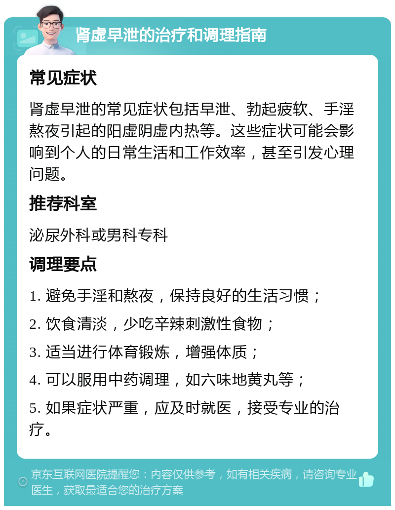 肾虚早泄的治疗和调理指南 常见症状 肾虚早泄的常见症状包括早泄、勃起疲软、手淫熬夜引起的阳虚阴虚内热等。这些症状可能会影响到个人的日常生活和工作效率，甚至引发心理问题。 推荐科室 泌尿外科或男科专科 调理要点 1. 避免手淫和熬夜，保持良好的生活习惯； 2. 饮食清淡，少吃辛辣刺激性食物； 3. 适当进行体育锻炼，增强体质； 4. 可以服用中药调理，如六味地黄丸等； 5. 如果症状严重，应及时就医，接受专业的治疗。