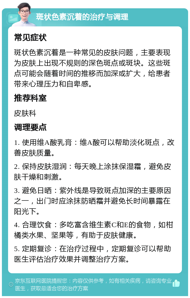 斑状色素沉着的治疗与调理 常见症状 斑状色素沉着是一种常见的皮肤问题，主要表现为皮肤上出现不规则的深色斑点或斑块。这些斑点可能会随着时间的推移而加深或扩大，给患者带来心理压力和自卑感。 推荐科室 皮肤科 调理要点 1. 使用维A酸乳膏：维A酸可以帮助淡化斑点，改善皮肤质量。 2. 保持皮肤湿润：每天晚上涂抹保湿霜，避免皮肤干燥和刺激。 3. 避免日晒：紫外线是导致斑点加深的主要原因之一，出门时应涂抹防晒霜并避免长时间暴露在阳光下。 4. 合理饮食：多吃富含维生素C和E的食物，如柑橘类水果、坚果等，有助于皮肤健康。 5. 定期复诊：在治疗过程中，定期复诊可以帮助医生评估治疗效果并调整治疗方案。