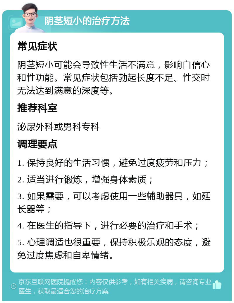 阴茎短小的治疗方法 常见症状 阴茎短小可能会导致性生活不满意，影响自信心和性功能。常见症状包括勃起长度不足、性交时无法达到满意的深度等。 推荐科室 泌尿外科或男科专科 调理要点 1. 保持良好的生活习惯，避免过度疲劳和压力； 2. 适当进行锻炼，增强身体素质； 3. 如果需要，可以考虑使用一些辅助器具，如延长器等； 4. 在医生的指导下，进行必要的治疗和手术； 5. 心理调适也很重要，保持积极乐观的态度，避免过度焦虑和自卑情绪。