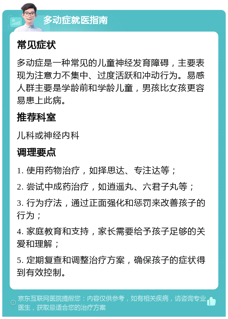 多动症就医指南 常见症状 多动症是一种常见的儿童神经发育障碍，主要表现为注意力不集中、过度活跃和冲动行为。易感人群主要是学龄前和学龄儿童，男孩比女孩更容易患上此病。 推荐科室 儿科或神经内科 调理要点 1. 使用药物治疗，如择思达、专注达等； 2. 尝试中成药治疗，如逍遥丸、六君子丸等； 3. 行为疗法，通过正面强化和惩罚来改善孩子的行为； 4. 家庭教育和支持，家长需要给予孩子足够的关爱和理解； 5. 定期复查和调整治疗方案，确保孩子的症状得到有效控制。