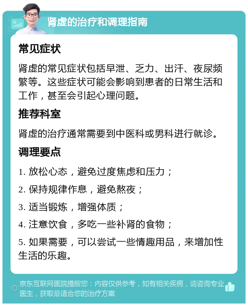 肾虚的治疗和调理指南 常见症状 肾虚的常见症状包括早泄、乏力、出汗、夜尿频繁等。这些症状可能会影响到患者的日常生活和工作，甚至会引起心理问题。 推荐科室 肾虚的治疗通常需要到中医科或男科进行就诊。 调理要点 1. 放松心态，避免过度焦虑和压力； 2. 保持规律作息，避免熬夜； 3. 适当锻炼，增强体质； 4. 注意饮食，多吃一些补肾的食物； 5. 如果需要，可以尝试一些情趣用品，来增加性生活的乐趣。