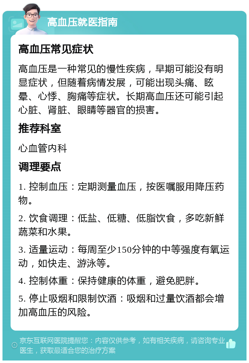 高血压就医指南 高血压常见症状 高血压是一种常见的慢性疾病，早期可能没有明显症状，但随着病情发展，可能出现头痛、眩晕、心悸、胸痛等症状。长期高血压还可能引起心脏、肾脏、眼睛等器官的损害。 推荐科室 心血管内科 调理要点 1. 控制血压：定期测量血压，按医嘱服用降压药物。 2. 饮食调理：低盐、低糖、低脂饮食，多吃新鲜蔬菜和水果。 3. 适量运动：每周至少150分钟的中等强度有氧运动，如快走、游泳等。 4. 控制体重：保持健康的体重，避免肥胖。 5. 停止吸烟和限制饮酒：吸烟和过量饮酒都会增加高血压的风险。