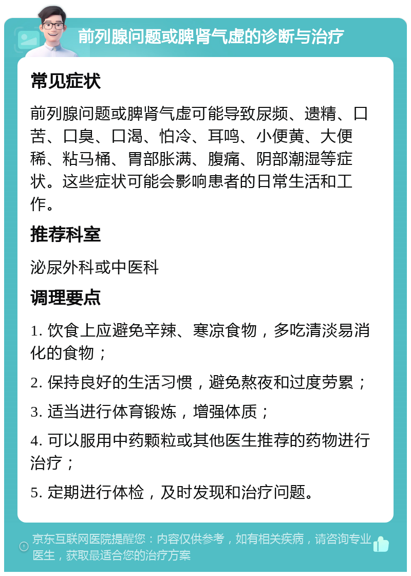 前列腺问题或脾肾气虚的诊断与治疗 常见症状 前列腺问题或脾肾气虚可能导致尿频、遗精、口苦、口臭、口渴、怕冷、耳鸣、小便黄、大便稀、粘马桶、胃部胀满、腹痛、阴部潮湿等症状。这些症状可能会影响患者的日常生活和工作。 推荐科室 泌尿外科或中医科 调理要点 1. 饮食上应避免辛辣、寒凉食物，多吃清淡易消化的食物； 2. 保持良好的生活习惯，避免熬夜和过度劳累； 3. 适当进行体育锻炼，增强体质； 4. 可以服用中药颗粒或其他医生推荐的药物进行治疗； 5. 定期进行体检，及时发现和治疗问题。