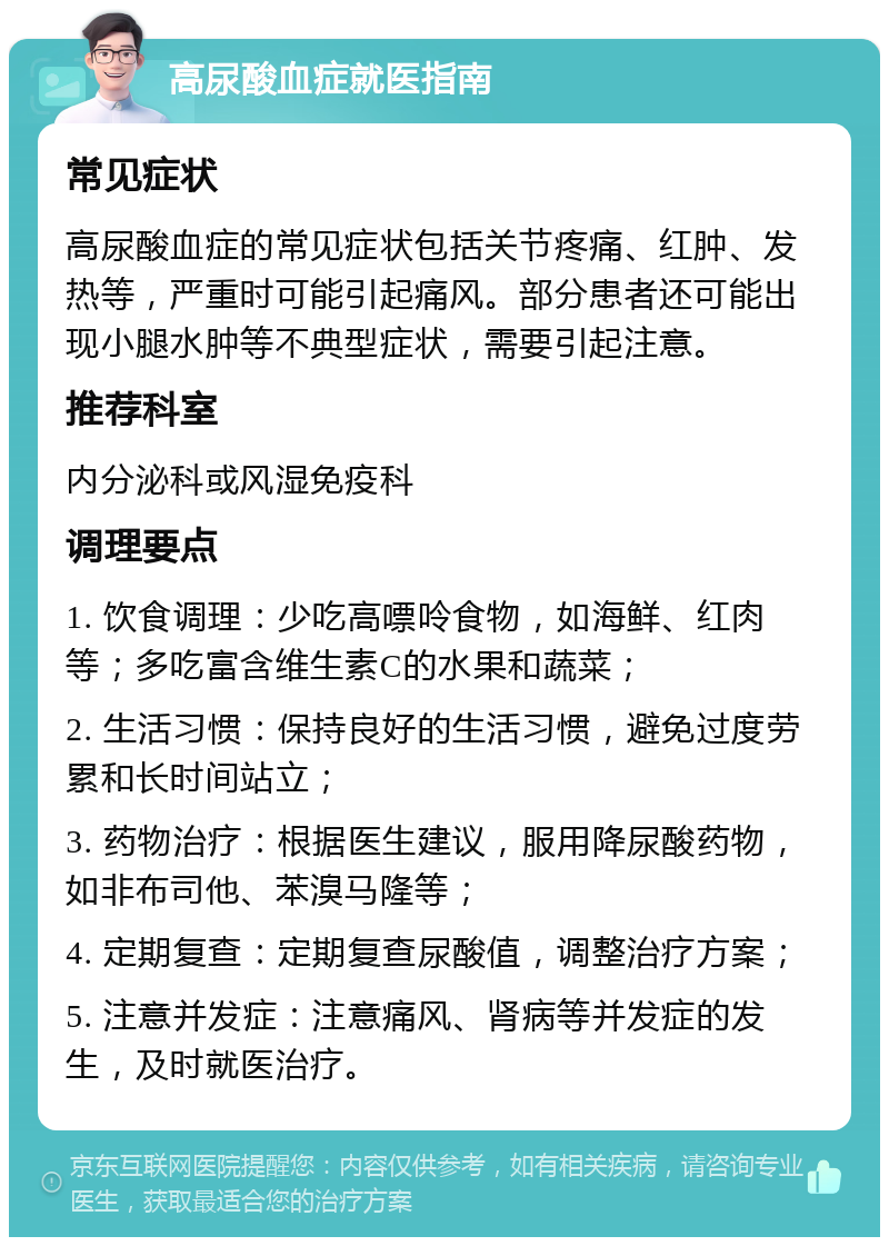 高尿酸血症就医指南 常见症状 高尿酸血症的常见症状包括关节疼痛、红肿、发热等，严重时可能引起痛风。部分患者还可能出现小腿水肿等不典型症状，需要引起注意。 推荐科室 内分泌科或风湿免疫科 调理要点 1. 饮食调理：少吃高嘌呤食物，如海鲜、红肉等；多吃富含维生素C的水果和蔬菜； 2. 生活习惯：保持良好的生活习惯，避免过度劳累和长时间站立； 3. 药物治疗：根据医生建议，服用降尿酸药物，如非布司他、苯溴马隆等； 4. 定期复查：定期复查尿酸值，调整治疗方案； 5. 注意并发症：注意痛风、肾病等并发症的发生，及时就医治疗。