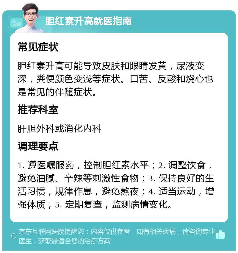 胆红素升高就医指南 常见症状 胆红素升高可能导致皮肤和眼睛发黄，尿液变深，粪便颜色变浅等症状。口苦、反酸和烧心也是常见的伴随症状。 推荐科室 肝胆外科或消化内科 调理要点 1. 遵医嘱服药，控制胆红素水平；2. 调整饮食，避免油腻、辛辣等刺激性食物；3. 保持良好的生活习惯，规律作息，避免熬夜；4. 适当运动，增强体质；5. 定期复查，监测病情变化。