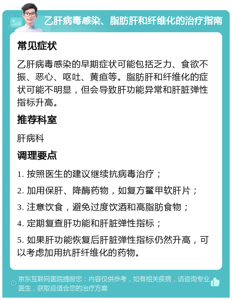 乙肝病毒感染、脂肪肝和纤维化的治疗指南 常见症状 乙肝病毒感染的早期症状可能包括乏力、食欲不振、恶心、呕吐、黄疸等。脂肪肝和纤维化的症状可能不明显，但会导致肝功能异常和肝脏弹性指标升高。 推荐科室 肝病科 调理要点 1. 按照医生的建议继续抗病毒治疗； 2. 加用保肝、降酶药物，如复方鳖甲软肝片； 3. 注意饮食，避免过度饮酒和高脂肪食物； 4. 定期复查肝功能和肝脏弹性指标； 5. 如果肝功能恢复后肝脏弹性指标仍然升高，可以考虑加用抗肝纤维化的药物。