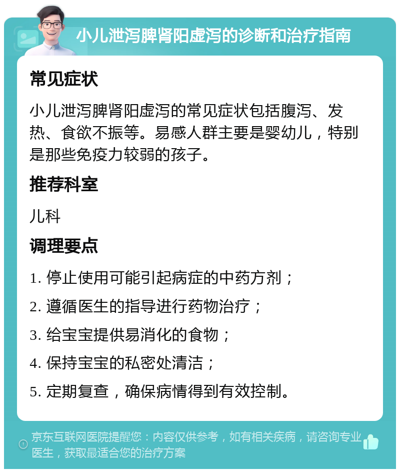 小儿泄泻脾肾阳虚泻的诊断和治疗指南 常见症状 小儿泄泻脾肾阳虚泻的常见症状包括腹泻、发热、食欲不振等。易感人群主要是婴幼儿，特别是那些免疫力较弱的孩子。 推荐科室 儿科 调理要点 1. 停止使用可能引起病症的中药方剂； 2. 遵循医生的指导进行药物治疗； 3. 给宝宝提供易消化的食物； 4. 保持宝宝的私密处清洁； 5. 定期复查，确保病情得到有效控制。