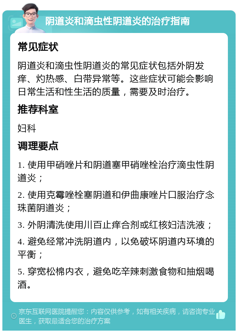 阴道炎和滴虫性阴道炎的治疗指南 常见症状 阴道炎和滴虫性阴道炎的常见症状包括外阴发痒、灼热感、白带异常等。这些症状可能会影响日常生活和性生活的质量，需要及时治疗。 推荐科室 妇科 调理要点 1. 使用甲硝唑片和阴道塞甲硝唑栓治疗滴虫性阴道炎； 2. 使用克霉唑栓塞阴道和伊曲康唑片口服治疗念珠菌阴道炎； 3. 外阴清洗使用川百止痒合剂或红核妇洁洗液； 4. 避免经常冲洗阴道内，以免破坏阴道内环境的平衡； 5. 穿宽松棉内衣，避免吃辛辣刺激食物和抽烟喝酒。