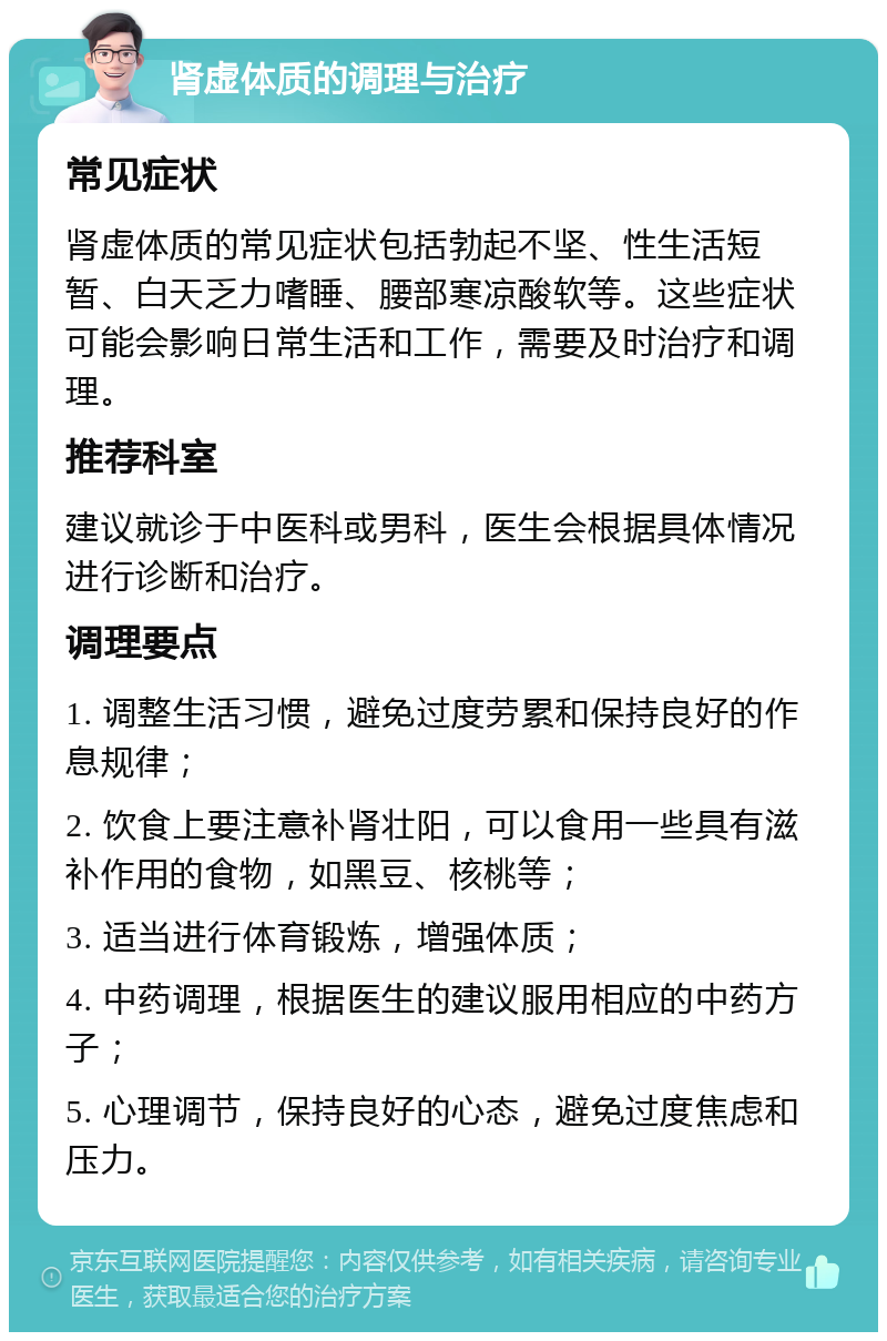 肾虚体质的调理与治疗 常见症状 肾虚体质的常见症状包括勃起不坚、性生活短暂、白天乏力嗜睡、腰部寒凉酸软等。这些症状可能会影响日常生活和工作，需要及时治疗和调理。 推荐科室 建议就诊于中医科或男科，医生会根据具体情况进行诊断和治疗。 调理要点 1. 调整生活习惯，避免过度劳累和保持良好的作息规律； 2. 饮食上要注意补肾壮阳，可以食用一些具有滋补作用的食物，如黑豆、核桃等； 3. 适当进行体育锻炼，增强体质； 4. 中药调理，根据医生的建议服用相应的中药方子； 5. 心理调节，保持良好的心态，避免过度焦虑和压力。