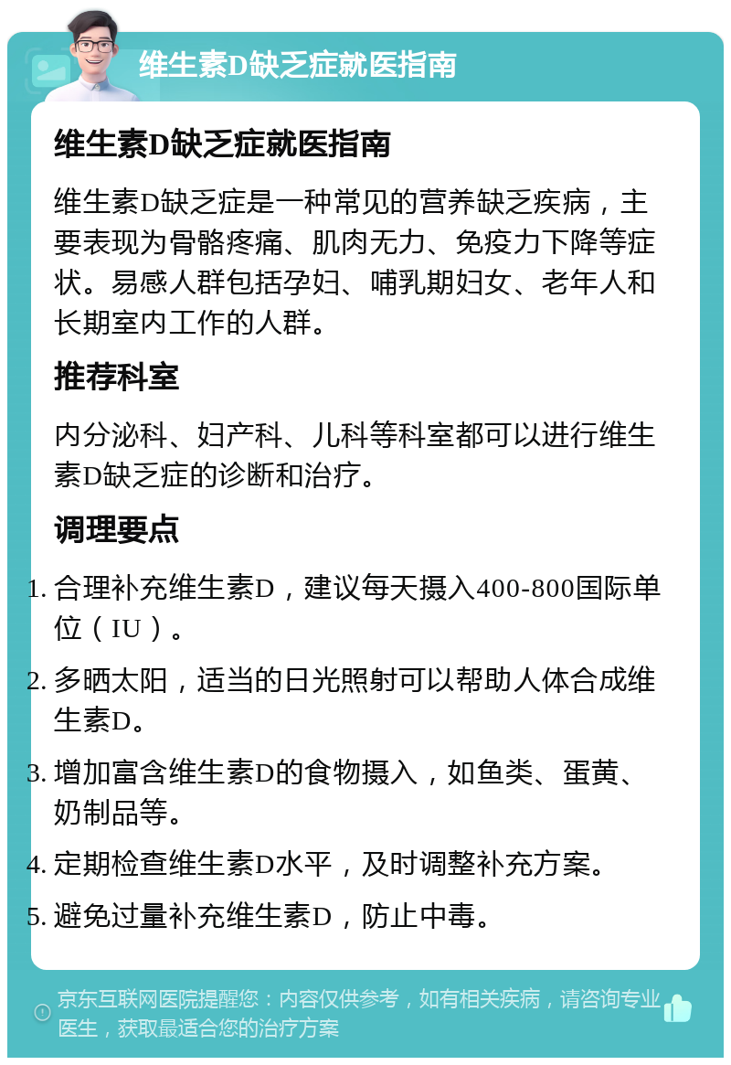 维生素D缺乏症就医指南 维生素D缺乏症就医指南 维生素D缺乏症是一种常见的营养缺乏疾病，主要表现为骨骼疼痛、肌肉无力、免疫力下降等症状。易感人群包括孕妇、哺乳期妇女、老年人和长期室内工作的人群。 推荐科室 内分泌科、妇产科、儿科等科室都可以进行维生素D缺乏症的诊断和治疗。 调理要点 合理补充维生素D，建议每天摄入400-800国际单位（IU）。 多晒太阳，适当的日光照射可以帮助人体合成维生素D。 增加富含维生素D的食物摄入，如鱼类、蛋黄、奶制品等。 定期检查维生素D水平，及时调整补充方案。 避免过量补充维生素D，防止中毒。