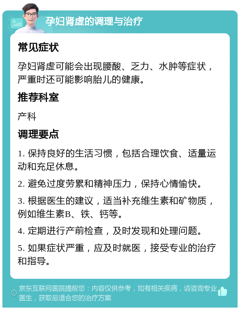 孕妇肾虚的调理与治疗 常见症状 孕妇肾虚可能会出现腰酸、乏力、水肿等症状，严重时还可能影响胎儿的健康。 推荐科室 产科 调理要点 1. 保持良好的生活习惯，包括合理饮食、适量运动和充足休息。 2. 避免过度劳累和精神压力，保持心情愉快。 3. 根据医生的建议，适当补充维生素和矿物质，例如维生素B、铁、钙等。 4. 定期进行产前检查，及时发现和处理问题。 5. 如果症状严重，应及时就医，接受专业的治疗和指导。