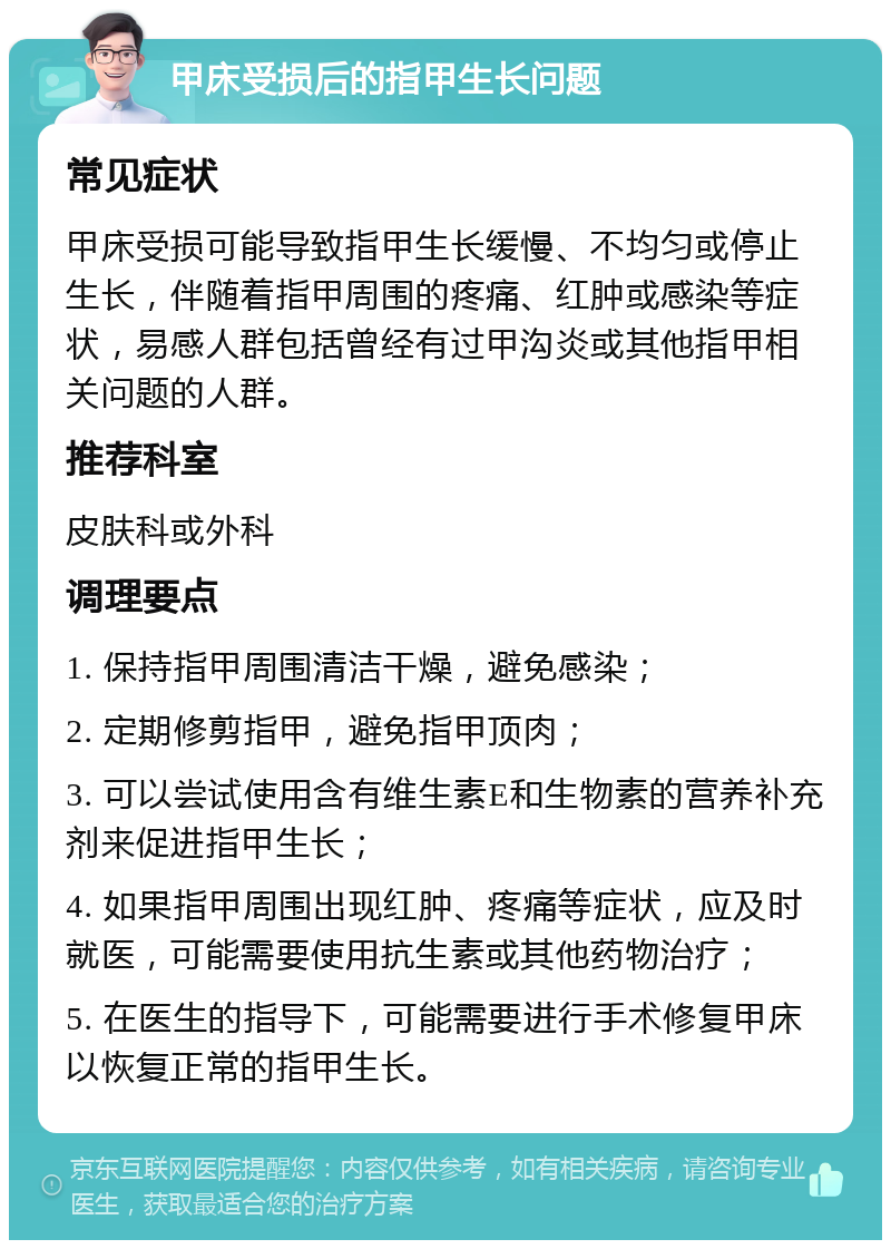 甲床受损后的指甲生长问题 常见症状 甲床受损可能导致指甲生长缓慢、不均匀或停止生长，伴随着指甲周围的疼痛、红肿或感染等症状，易感人群包括曾经有过甲沟炎或其他指甲相关问题的人群。 推荐科室 皮肤科或外科 调理要点 1. 保持指甲周围清洁干燥，避免感染； 2. 定期修剪指甲，避免指甲顶肉； 3. 可以尝试使用含有维生素E和生物素的营养补充剂来促进指甲生长； 4. 如果指甲周围出现红肿、疼痛等症状，应及时就医，可能需要使用抗生素或其他药物治疗； 5. 在医生的指导下，可能需要进行手术修复甲床以恢复正常的指甲生长。