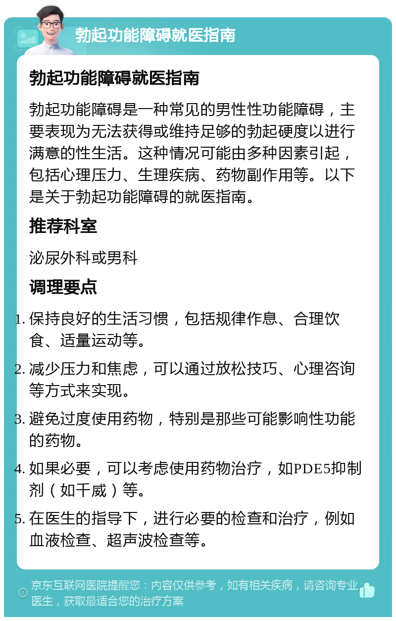 勃起功能障碍就医指南 勃起功能障碍就医指南 勃起功能障碍是一种常见的男性性功能障碍，主要表现为无法获得或维持足够的勃起硬度以进行满意的性生活。这种情况可能由多种因素引起，包括心理压力、生理疾病、药物副作用等。以下是关于勃起功能障碍的就医指南。 推荐科室 泌尿外科或男科 调理要点 保持良好的生活习惯，包括规律作息、合理饮食、适量运动等。 减少压力和焦虑，可以通过放松技巧、心理咨询等方式来实现。 避免过度使用药物，特别是那些可能影响性功能的药物。 如果必要，可以考虑使用药物治疗，如PDE5抑制剂（如千威）等。 在医生的指导下，进行必要的检查和治疗，例如血液检查、超声波检查等。