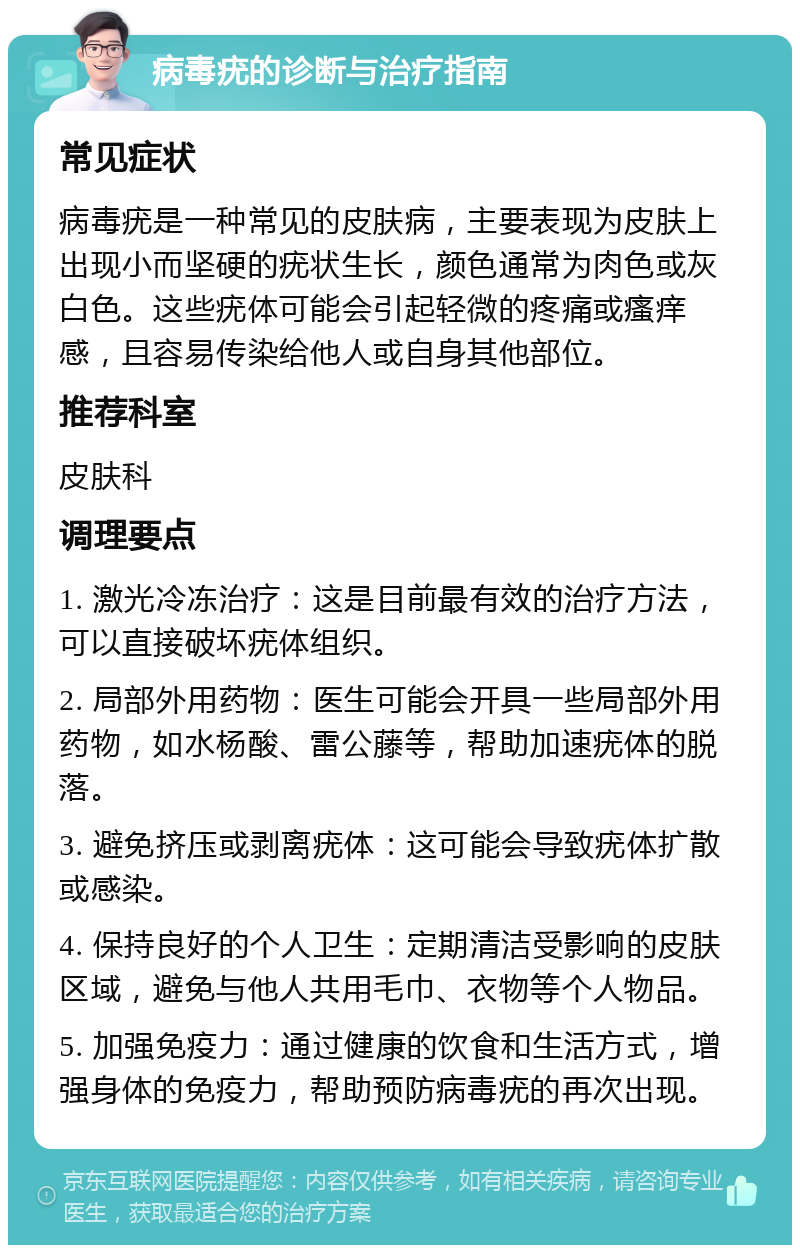 病毒疣的诊断与治疗指南 常见症状 病毒疣是一种常见的皮肤病，主要表现为皮肤上出现小而坚硬的疣状生长，颜色通常为肉色或灰白色。这些疣体可能会引起轻微的疼痛或瘙痒感，且容易传染给他人或自身其他部位。 推荐科室 皮肤科 调理要点 1. 激光冷冻治疗：这是目前最有效的治疗方法，可以直接破坏疣体组织。 2. 局部外用药物：医生可能会开具一些局部外用药物，如水杨酸、雷公藤等，帮助加速疣体的脱落。 3. 避免挤压或剥离疣体：这可能会导致疣体扩散或感染。 4. 保持良好的个人卫生：定期清洁受影响的皮肤区域，避免与他人共用毛巾、衣物等个人物品。 5. 加强免疫力：通过健康的饮食和生活方式，增强身体的免疫力，帮助预防病毒疣的再次出现。