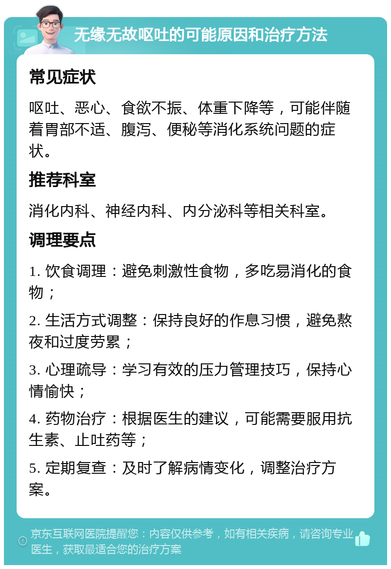 无缘无故呕吐的可能原因和治疗方法 常见症状 呕吐、恶心、食欲不振、体重下降等，可能伴随着胃部不适、腹泻、便秘等消化系统问题的症状。 推荐科室 消化内科、神经内科、内分泌科等相关科室。 调理要点 1. 饮食调理：避免刺激性食物，多吃易消化的食物； 2. 生活方式调整：保持良好的作息习惯，避免熬夜和过度劳累； 3. 心理疏导：学习有效的压力管理技巧，保持心情愉快； 4. 药物治疗：根据医生的建议，可能需要服用抗生素、止吐药等； 5. 定期复查：及时了解病情变化，调整治疗方案。