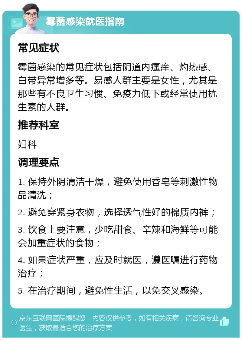 霉菌感染就医指南 常见症状 霉菌感染的常见症状包括阴道内瘙痒、灼热感、白带异常增多等。易感人群主要是女性，尤其是那些有不良卫生习惯、免疫力低下或经常使用抗生素的人群。 推荐科室 妇科 调理要点 1. 保持外阴清洁干燥，避免使用香皂等刺激性物品清洗； 2. 避免穿紧身衣物，选择透气性好的棉质内裤； 3. 饮食上要注意，少吃甜食、辛辣和海鲜等可能会加重症状的食物； 4. 如果症状严重，应及时就医，遵医嘱进行药物治疗； 5. 在治疗期间，避免性生活，以免交叉感染。