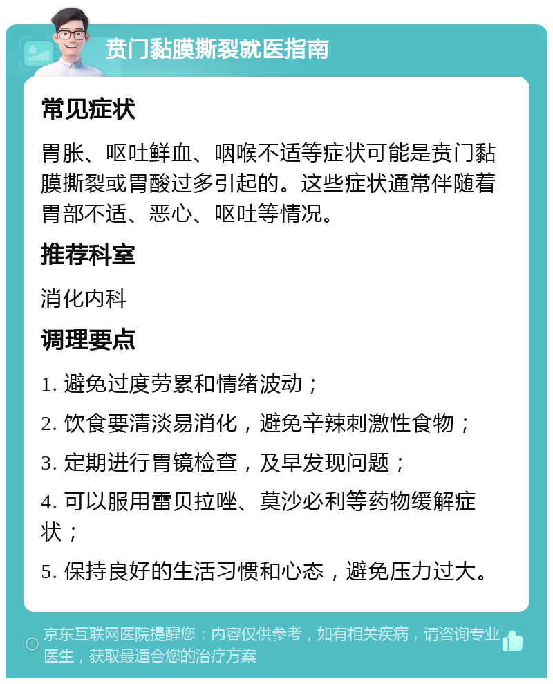 贲门黏膜撕裂就医指南 常见症状 胃胀、呕吐鲜血、咽喉不适等症状可能是贲门黏膜撕裂或胃酸过多引起的。这些症状通常伴随着胃部不适、恶心、呕吐等情况。 推荐科室 消化内科 调理要点 1. 避免过度劳累和情绪波动； 2. 饮食要清淡易消化，避免辛辣刺激性食物； 3. 定期进行胃镜检查，及早发现问题； 4. 可以服用雷贝拉唑、莫沙必利等药物缓解症状； 5. 保持良好的生活习惯和心态，避免压力过大。