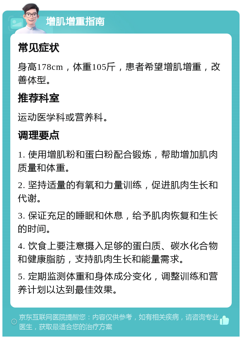 增肌增重指南 常见症状 身高178cm，体重105斤，患者希望增肌增重，改善体型。 推荐科室 运动医学科或营养科。 调理要点 1. 使用增肌粉和蛋白粉配合锻炼，帮助增加肌肉质量和体重。 2. 坚持适量的有氧和力量训练，促进肌肉生长和代谢。 3. 保证充足的睡眠和休息，给予肌肉恢复和生长的时间。 4. 饮食上要注意摄入足够的蛋白质、碳水化合物和健康脂肪，支持肌肉生长和能量需求。 5. 定期监测体重和身体成分变化，调整训练和营养计划以达到最佳效果。