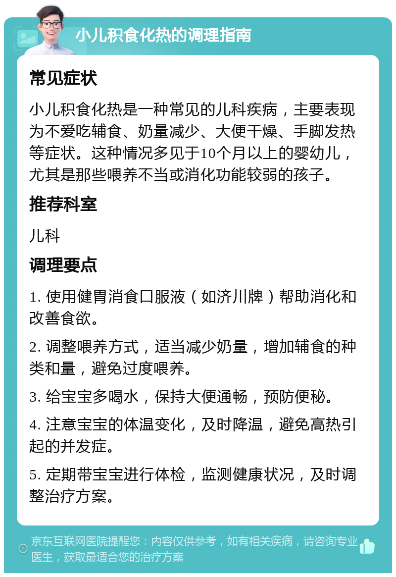 小儿积食化热的调理指南 常见症状 小儿积食化热是一种常见的儿科疾病，主要表现为不爱吃辅食、奶量减少、大便干燥、手脚发热等症状。这种情况多见于10个月以上的婴幼儿，尤其是那些喂养不当或消化功能较弱的孩子。 推荐科室 儿科 调理要点 1. 使用健胃消食口服液（如济川牌）帮助消化和改善食欲。 2. 调整喂养方式，适当减少奶量，增加辅食的种类和量，避免过度喂养。 3. 给宝宝多喝水，保持大便通畅，预防便秘。 4. 注意宝宝的体温变化，及时降温，避免高热引起的并发症。 5. 定期带宝宝进行体检，监测健康状况，及时调整治疗方案。