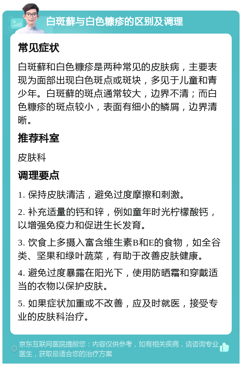 白斑藓与白色糠疹的区别及调理 常见症状 白斑藓和白色糠疹是两种常见的皮肤病，主要表现为面部出现白色斑点或斑块，多见于儿童和青少年。白斑藓的斑点通常较大，边界不清；而白色糠疹的斑点较小，表面有细小的鳞屑，边界清晰。 推荐科室 皮肤科 调理要点 1. 保持皮肤清洁，避免过度摩擦和刺激。 2. 补充适量的钙和锌，例如童年时光柠檬酸钙，以增强免疫力和促进生长发育。 3. 饮食上多摄入富含维生素B和E的食物，如全谷类、坚果和绿叶蔬菜，有助于改善皮肤健康。 4. 避免过度暴露在阳光下，使用防晒霜和穿戴适当的衣物以保护皮肤。 5. 如果症状加重或不改善，应及时就医，接受专业的皮肤科治疗。