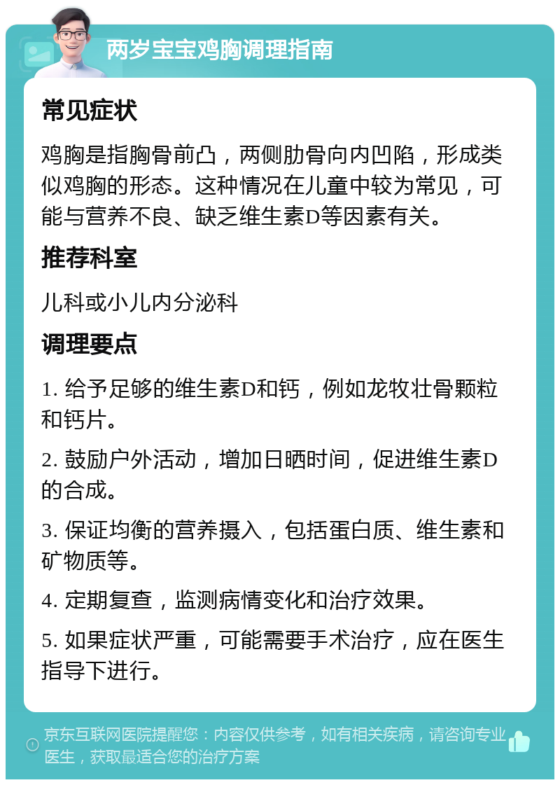 两岁宝宝鸡胸调理指南 常见症状 鸡胸是指胸骨前凸，两侧肋骨向内凹陷，形成类似鸡胸的形态。这种情况在儿童中较为常见，可能与营养不良、缺乏维生素D等因素有关。 推荐科室 儿科或小儿内分泌科 调理要点 1. 给予足够的维生素D和钙，例如龙牧壮骨颗粒和钙片。 2. 鼓励户外活动，增加日晒时间，促进维生素D的合成。 3. 保证均衡的营养摄入，包括蛋白质、维生素和矿物质等。 4. 定期复查，监测病情变化和治疗效果。 5. 如果症状严重，可能需要手术治疗，应在医生指导下进行。