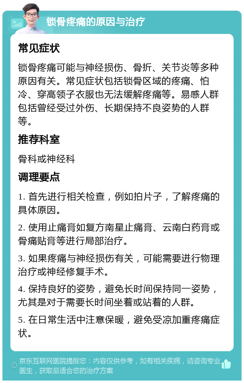 锁骨疼痛的原因与治疗 常见症状 锁骨疼痛可能与神经损伤、骨折、关节炎等多种原因有关。常见症状包括锁骨区域的疼痛、怕冷、穿高领子衣服也无法缓解疼痛等。易感人群包括曾经受过外伤、长期保持不良姿势的人群等。 推荐科室 骨科或神经科 调理要点 1. 首先进行相关检查，例如拍片子，了解疼痛的具体原因。 2. 使用止痛膏如复方南星止痛膏、云南白药膏或骨痛贴膏等进行局部治疗。 3. 如果疼痛与神经损伤有关，可能需要进行物理治疗或神经修复手术。 4. 保持良好的姿势，避免长时间保持同一姿势，尤其是对于需要长时间坐着或站着的人群。 5. 在日常生活中注意保暖，避免受凉加重疼痛症状。