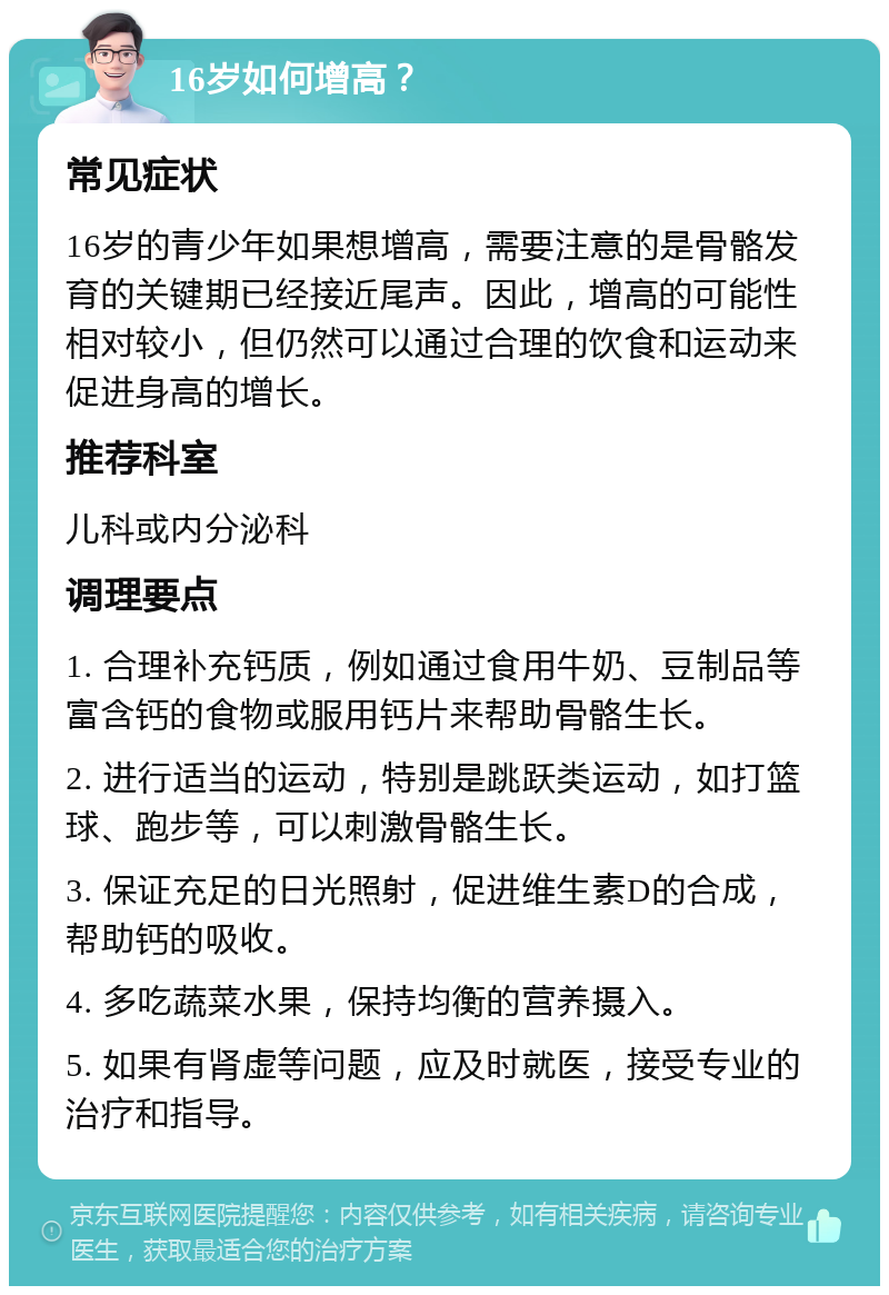 16岁如何增高？ 常见症状 16岁的青少年如果想增高，需要注意的是骨骼发育的关键期已经接近尾声。因此，增高的可能性相对较小，但仍然可以通过合理的饮食和运动来促进身高的增长。 推荐科室 儿科或内分泌科 调理要点 1. 合理补充钙质，例如通过食用牛奶、豆制品等富含钙的食物或服用钙片来帮助骨骼生长。 2. 进行适当的运动，特别是跳跃类运动，如打篮球、跑步等，可以刺激骨骼生长。 3. 保证充足的日光照射，促进维生素D的合成，帮助钙的吸收。 4. 多吃蔬菜水果，保持均衡的营养摄入。 5. 如果有肾虚等问题，应及时就医，接受专业的治疗和指导。