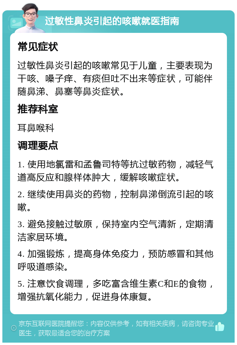 过敏性鼻炎引起的咳嗽就医指南 常见症状 过敏性鼻炎引起的咳嗽常见于儿童，主要表现为干咳、嗓子痒、有痰但吐不出来等症状，可能伴随鼻涕、鼻塞等鼻炎症状。 推荐科室 耳鼻喉科 调理要点 1. 使用地氯雷和孟鲁司特等抗过敏药物，减轻气道高反应和腺样体肿大，缓解咳嗽症状。 2. 继续使用鼻炎的药物，控制鼻涕倒流引起的咳嗽。 3. 避免接触过敏原，保持室内空气清新，定期清洁家居环境。 4. 加强锻炼，提高身体免疫力，预防感冒和其他呼吸道感染。 5. 注意饮食调理，多吃富含维生素C和E的食物，增强抗氧化能力，促进身体康复。