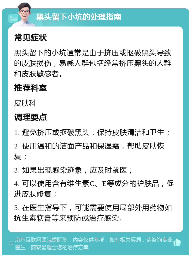 黑头留下小坑的处理指南 常见症状 黑头留下的小坑通常是由于挤压或抠破黑头导致的皮肤损伤，易感人群包括经常挤压黑头的人群和皮肤敏感者。 推荐科室 皮肤科 调理要点 1. 避免挤压或抠破黑头，保持皮肤清洁和卫生； 2. 使用温和的洁面产品和保湿霜，帮助皮肤恢复； 3. 如果出现感染迹象，应及时就医； 4. 可以使用含有维生素C、E等成分的护肤品，促进皮肤修复； 5. 在医生指导下，可能需要使用局部外用药物如抗生素软膏等来预防或治疗感染。