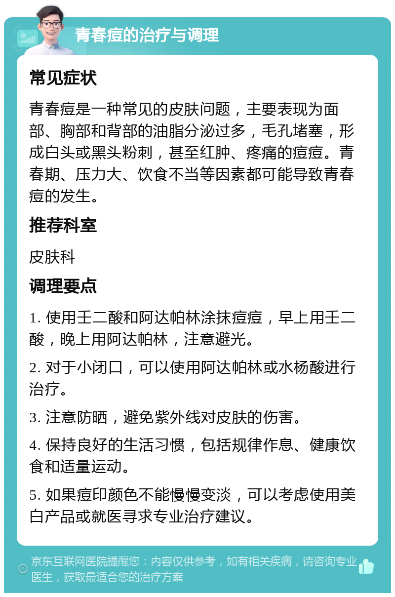 青春痘的治疗与调理 常见症状 青春痘是一种常见的皮肤问题，主要表现为面部、胸部和背部的油脂分泌过多，毛孔堵塞，形成白头或黑头粉刺，甚至红肿、疼痛的痘痘。青春期、压力大、饮食不当等因素都可能导致青春痘的发生。 推荐科室 皮肤科 调理要点 1. 使用壬二酸和阿达帕林涂抹痘痘，早上用壬二酸，晚上用阿达帕林，注意避光。 2. 对于小闭口，可以使用阿达帕林或水杨酸进行治疗。 3. 注意防晒，避免紫外线对皮肤的伤害。 4. 保持良好的生活习惯，包括规律作息、健康饮食和适量运动。 5. 如果痘印颜色不能慢慢变淡，可以考虑使用美白产品或就医寻求专业治疗建议。