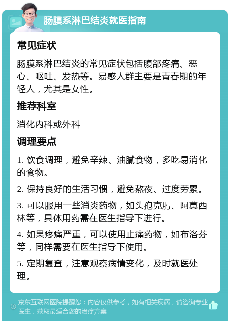 肠膜系淋巴结炎就医指南 常见症状 肠膜系淋巴结炎的常见症状包括腹部疼痛、恶心、呕吐、发热等。易感人群主要是青春期的年轻人，尤其是女性。 推荐科室 消化内科或外科 调理要点 1. 饮食调理，避免辛辣、油腻食物，多吃易消化的食物。 2. 保持良好的生活习惯，避免熬夜、过度劳累。 3. 可以服用一些消炎药物，如头孢克肟、阿莫西林等，具体用药需在医生指导下进行。 4. 如果疼痛严重，可以使用止痛药物，如布洛芬等，同样需要在医生指导下使用。 5. 定期复查，注意观察病情变化，及时就医处理。