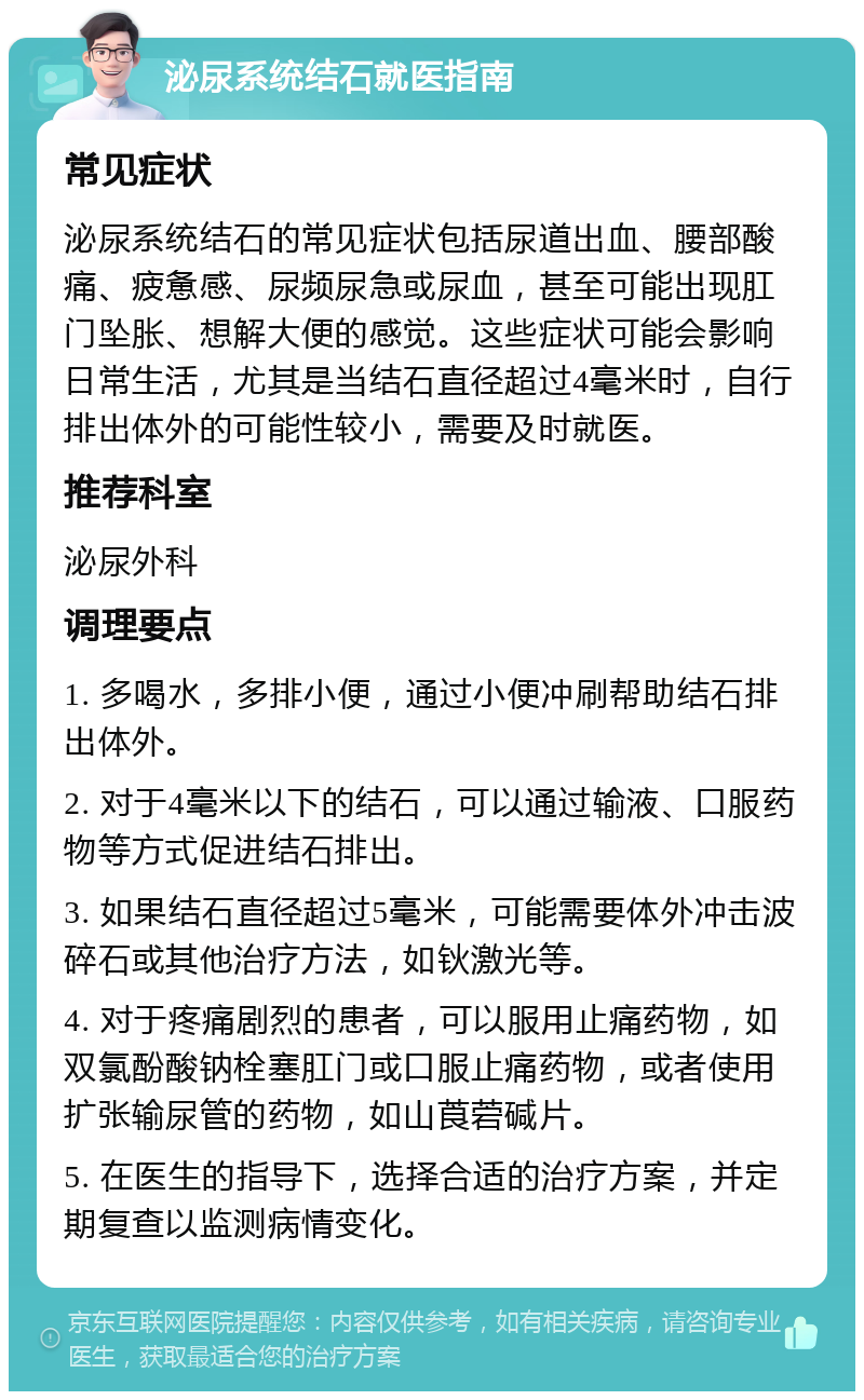 泌尿系统结石就医指南 常见症状 泌尿系统结石的常见症状包括尿道出血、腰部酸痛、疲惫感、尿频尿急或尿血，甚至可能出现肛门坠胀、想解大便的感觉。这些症状可能会影响日常生活，尤其是当结石直径超过4毫米时，自行排出体外的可能性较小，需要及时就医。 推荐科室 泌尿外科 调理要点 1. 多喝水，多排小便，通过小便冲刷帮助结石排出体外。 2. 对于4毫米以下的结石，可以通过输液、口服药物等方式促进结石排出。 3. 如果结石直径超过5毫米，可能需要体外冲击波碎石或其他治疗方法，如钬激光等。 4. 对于疼痛剧烈的患者，可以服用止痛药物，如双氯酚酸钠栓塞肛门或口服止痛药物，或者使用扩张输尿管的药物，如山莨菪碱片。 5. 在医生的指导下，选择合适的治疗方案，并定期复查以监测病情变化。